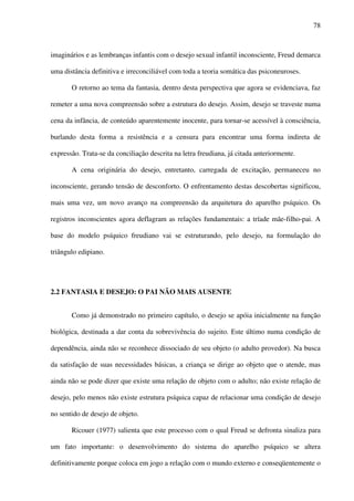 78
imaginários e as lembranças infantis com o desejo sexual infantil inconsciente, Freud demarca
uma distância definitiva e irreconciliável com toda a teoria somática das psiconeuroses.
O retorno ao tema da fantasia, dentro desta perspectiva que agora se evidenciava, faz
remeter a uma nova compreensão sobre a estrutura do desejo. Assim, desejo se traveste numa
cena da infância, de conteúdo aparentemente inocente, para tornar-se acessível à consciência,
burlando desta forma a resistência e a censura para encontrar uma forma indireta de
expressão. Trata-se da conciliação descrita na letra freudiana, já citada anteriormente.
A cena originária do desejo, entretanto, carregada de excitação, permaneceu no
inconsciente, gerando tensão de desconforto. O enfrentamento destas descobertas significou,
mais uma vez, um novo avanço na compreensão da arquitetura do aparelho psíquico. Os
registros inconscientes agora deflagram as relações fundamentais: a tríade mãe-filho-pai. A
base do modelo psíquico freudiano vai se estruturando, pelo desejo, na formulação do
triângulo edipiano.
2.2 FANTASIA E DESEJO: O PAI NÃO MAIS AUSENTE
Como já demonstrado no primeiro capítulo, o desejo se apóia inicialmente na função
biológica, destinada a dar conta da sobrevivência do sujeito. Este último numa condição de
dependência, ainda não se reconhece dissociado de seu objeto (o adulto provedor). Na busca
da satisfação de suas necessidades básicas, a criança se dirige ao objeto que o atende, mas
ainda não se pode dizer que existe uma relação de objeto com o adulto; não existe relação de
desejo, pelo menos não existe estrutura psíquica capaz de relacionar uma condição de desejo
no sentido de desejo de objeto.
Ricouer (1977) salienta que este processo com o qual Freud se defronta sinaliza para
um fato importante: o desenvolvimento do sistema do aparelho psíquico se altera
definitivamente porque coloca em jogo a relação com o mundo externo e conseqüentemente o
 