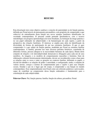 RESUMO
Esta dissertação tem como objetivo analisar o conceito de paternidade ou de função paterna,
definido por Freud através do pensamento psicanalítico, com propósito de compreender o que
sobrevive do entendimento desta função nos novos arranjos familiares identificados na
sociedade contemporânea. O presente estudo pretende aprofundar-se, com o recurso
metodológico da pesquisa epistemológica do texto freudiano, na formação da imago paterna e
no seu papel ordenador da subjetividade e da humanização de cada sujeito, a partir da
perspectiva das relações familiares. O interesse se amplia para além da identificação da
diversidade de formas de participação do pai nas estruturas familiares. O que se quer
compreender é o que subjaz da função paterna, modelada por Freud na estrutura familiar
contemporânea. A família, presente nos mais diversos períodos históricos, constituída de
diferentes formas, procura adequar-se às necessidades humanas de cada época. Diante deste
conjunto de relações e de intersubjetividade demarcam-se obrigações para cada um de seus
membros. As imagens e os modelos de comportamento masculino e feminino, fruto de
elaborações culturais historicamente determinadas, devem ser reconhecidos como a base para
as relações entre os sexos e entre as gerações no contexto familiar, definindo os papéis, a
divisão de trabalho e as relações de poder e autoridade, e configurando, ainda, o conjunto de
valores morais, crenças e normas de comportamento para o sujeito e para suas relações
sociais. Estudar o pai ou o lugar que ele ocupa; é compreender a sua função no mundo
contemporâneo. Esse empreendimento tem Freud como um referente poderoso e provocador,
capaz de contribuir na compreensão dessa função ordenadora e fundamental, para a
constituição de cada subjetividade.
Palavras-Chave: Pai; função paterna; família; função da cultura; psicanálise; Freud.
 