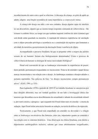 79
reconhecimento do outro com o qual se relaciona. A descarga da criança, no grito de apelo ao
adulto, adquire uma função secundária de suma importância: a compreensão mútua.
A criança não deseja sua mãe e sim seus cuidados, deseja alguém capaz de interferir
no seu desconforto, alguém que ao mesmo tempo responda à demanda de sobrevivência – lhe
restaure o conforto físico, ao tempo em que também imprime conforto de afeto (contato) que
será desde então guardado na memória. A repetição de inúmeras experiências de satisfação
com o objeto provedor privilegia a ocorrência ou a constituição de registros que formatam a
atividade da memória e posteriormente da alucinação frente à ausência do objeto.
Acompanhando o percurso freudiano, há que se perguntar sobre a origem das pulsões
sexuais do ser humano. Seriam elas biologicamente determinadas? Como o processo de
sobrevivência do humano se distingue de meras necessidades biológicas?
Freud está convencido de que as lembranças relacionadas às experiências de prazer,
deste período, permanecem resguardadas no inconsciente. Trata-se de entender o papel destas
marcas inconscientes e sua relação com o desejo. As lembranças remetem a desejos adiados e
portanto reprimidos. Nas palavras de Gay: “os desejos inconscientes sempre permanecem
ativos”. (GAY, 1991, p. 133).
Para Laplanche (1970) o período de 1895-97 no trabalho freudiano se caracterizou por
duas direções diferentes, mas em verdade paralelas: de um lado a investigação clínica das
neuroses que desemboca na no descobrimento da sexualidade e adiante da sexualidade infantil
e, por outro a teoria, a pesquisa – que (segundo ele) Freud reúne num só conceito – a teoria da
sedução. Aqui Freud reúne uma teoria baseada na sedução, na teoria da defesa e da repressão.
Teoricamente, o que Freud está empenhado em entender ou desvendar é a relação
entre as lembranças encobridoras das fantasias, estas sim, importantes quanto ao conteúdo e
sua relação com os sintomas histéricos. Uma observação da clínica freudiana, com direito a
depoimentos autobiográficos inclusive, salienta que cenas absolutamente insignificantes,
 