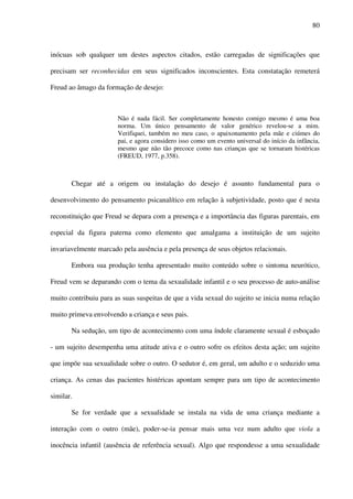 80
inócuas sob qualquer um destes aspectos citados, estão carregadas de significações que
precisam ser reconhecidas em seus significados inconscientes. Esta constatação remeterá
Freud ao âmago da formação de desejo:
Não é nada fácil. Ser completamente honesto comigo mesmo é uma boa
norma. Um único pensamento de valor genérico revelou-se a mim.
Verifiquei, também no meu caso, o apaixonamento pela mãe e ciúmes do
pai, e agora considero isso como um evento universal do início da infância,
mesmo que não tão precoce como nas crianças que se tornaram histéricas
(FREUD, 1977, p.358).
Chegar até a origem ou instalação do desejo é assunto fundamental para o
desenvolvimento do pensamento psicanalítico em relação à subjetividade, posto que é nesta
reconstituição que Freud se depara com a presença e a importância das figuras parentais, em
especial da figura paterna como elemento que amalgama a instituição de um sujeito
invariavelmente marcado pela ausência e pela presença de seus objetos relacionais.
Embora sua produção tenha apresentado muito conteúdo sobre o sintoma neurótico,
Freud vem se deparando com o tema da sexualidade infantil e o seu processo de auto-análise
muito contribuiu para as suas suspeitas de que a vida sexual do sujeito se inicia numa relação
muito primeva envolvendo a criança e seus pais.
Na sedução, um tipo de acontecimento com uma índole claramente sexual é esboçado
- um sujeito desempenha uma atitude ativa e o outro sofre os efeitos desta ação; um sujeito
que impõe sua sexualidade sobre o outro. O sedutor é, em geral, um adulto e o seduzido uma
criança. As cenas das pacientes histéricas apontam sempre para um tipo de acontecimento
similar.
Se for verdade que a sexualidade se instala na vida de uma criança mediante a
interação com o outro (mãe), poder-se-ia pensar mais uma vez num adulto que viola a
inocência infantil (ausência de referência sexual). Algo que respondesse a uma sexualidade
 