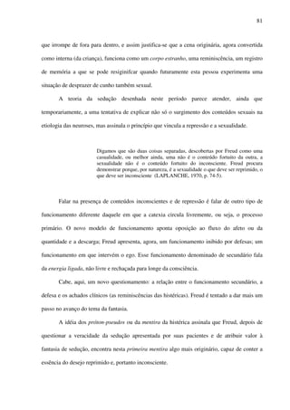 81
que irrompe de fora para dentro, e assim justifica-se que a cena originária, agora convertida
como interna (da criança), funciona como um corpo estranho, uma reminiscência, um registro
de memória a que se pode resiginifcar quando futuramente esta pessoa experimenta uma
situação de desprazer de cunho também sexual.
A teoria da sedução desenhada neste período parece atender, ainda que
temporariamente, a uma tentativa de explicar não só o surgimento dos conteúdos sexuais na
etiologia das neuroses, mas assinala o princípio que vincula a repressão e a sexualidade.
Digamos que são duas coisas separadas, descobertas por Freud como uma
casualidade, ou melhor ainda, uma não é o conteúdo fortuito da outra, a
sexualidade não é o conteúdo fortuito do inconsciente. Freud procura
demonstrar porque, por natureza, é a sexualidade o que deve ser reprimido, o
que deve ser inconsciente (LAPLANCHE, 1970, p. 74-5).
Falar na presença de conteúdos inconscientes e de repressão é falar de outro tipo de
funcionamento diferente daquele em que a catexia circula livremente, ou seja, o processo
primário. O novo modelo de funcionamento aponta oposição ao fluxo do afeto ou da
quantidade e a descarga; Freud apresenta, agora, um funcionamento inibido por defesas; um
funcionamento em que intervém o ego. Esse funcionamento denominado de secundário fala
da energia ligada, não livre e rechaçada para longe da consciência.
Cabe, aqui, um novo questionamento: a relação entre o funcionamento secundário, a
defesa e os achados clínicos (as reminiscências das histéricas). Freud é tentado a dar mais um
passo no avanço do tema da fantasia.
A idéia dos próton-pseudos ou da mentira da histérica assinala que Freud, depois de
questionar a veracidade da sedução apresentada por suas pacientes e de atribuir valor à
fantasia de sedução, encontra nesta primeira mentira algo mais originário, capaz de conter a
essência do desejo reprimido e, portanto inconsciente.
 