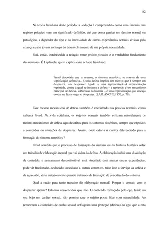 82
Na teoria freudiana deste período, a sedução é compreendida como uma fantasia, um
registro psíquico sem um significado definido, até que possa ganhar um destino normal ou
patológico, a depender do tipo e da intensidade de outras experiências sexuais vividas pela
criança e pelo jovem ao longo do desenvolvimento de sua própria sexualidade.
Está, então, estabelecida a relação entre próton-pseudos e o verdadeiro fundamento
das neuroses. É Laplanche quem explica esse achado freudiano:
Freud descobriu que a neurose, o sintoma neurótico, se reveste de uma
significação defensiva. E toda defesa implica um motivo que é sempre um
desprazer, um desprazer ligado a uma representação.A representação
reprimida, contra a qual se instaura a defesa – a repressão é um mecanismo
principal de defesa, sobretudo na histeria -, é uma representação que ameaça
evocar ou fazer surgir o desprazer. (LAPLANCHE,1970, p. 76).
Esse mesmo mecanismo de defesa também é encontrado nas pessoas normais, como
salienta Freud. Na vida cotidiana, os sujeitos normais também utilizam naturalmente os
mesmo mecanismos de defesa aqui descritos para os sintomas histéricos, sempre que expostos
a conteúdos ou situações de desprazer. Assim, onde estaria o caráter diferenciado para a
formação do sintoma neurótico?
Freud acredita que o processo de formação do sintoma ou da fantasia histérica sofre
um trabalho de elaboração mental que vai além da defesa. A elaboração inclui uma dissolução
de conteúdo; o pensamento desconfortável está vinculado com muitas outras experiências,
pode vir fracionado, deslocado, associado a outros contextos, tudo isso a serviço da defesa e
da repressão, visto anteriormente quando tratamos da formação de conciliação do sintoma.
Qual a razão para tanto trabalho de elaboração mental? Poupar o contato com o
desprazer apenas? Estamos convencidos que não. O conteúdo rechaçado pelo ego, tendo no
seu bojo um caráter sexual, não permite que o sujeito possa lidar com naturalidade. Ao
remeterem a conteúdos de cunho sexual deflagram uma proteção (defesa) do ego, que a esta
 