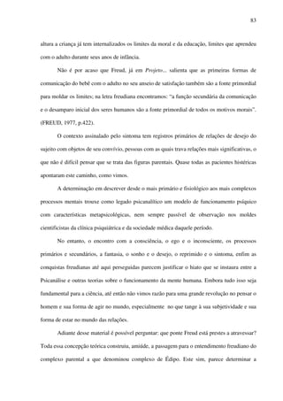 83
altura a criança já tem internalizados os limites da moral e da educação, limites que aprendeu
com o adulto durante seus anos de infância.
Não é por acaso que Freud, já em Projeto... salienta que as primeiras formas de
comunicação do bebê com o adulto no seu anseio de satisfação também são a fonte primordial
para moldar os limites; na letra freudiana encontramos: “a função secundária da comunicação
e o desamparo inicial dos seres humanos são a fonte primordial de todos os motivos morais”.
(FREUD, 1977, p.422).
O contexto assinalado pelo sintoma tem registros primários de relações de desejo do
sujeito com objetos de seu convívio, pessoas com as quais trava relações mais significativas, o
que não é difícil pensar que se trata das figuras parentais. Quase todas as pacientes histéricas
apontaram este caminho, como vimos.
A determinação em descrever desde o mais primário e fisiológico aos mais complexos
processos mentais trouxe como legado psicanalítico um modelo de funcionamento psíquico
com características metapsicológicas, nem sempre passível de observação nos moldes
cientificistas da clínica psiquiátrica e da sociedade médica daquele período.
No entanto, o encontro com a consciência, o ego e o inconsciente, os processos
primários e secundários, a fantasia, o sonho e o desejo, o reprimido e o sintoma, enfim as
conquistas freudianas até aqui perseguidas parecem justificar o hiato que se instaura entre a
Psicanálise e outras teorias sobre o funcionamento da mente humana. Embora tudo isso seja
fundamental para a ciência, até então não vimos razão para uma grande revolução no pensar o
homem e sua forma de agir no mundo, especialmente no que tange à sua subjetividade e sua
forma de estar no mundo das relações.
Adiante desse material é possível perguntar: que ponte Freud está prestes a atravessar?
Toda essa concepção teórica construiu, amiúde, a passagem para o entendimento freudiano do
complexo parental a que denominou complexo de Édipo. Este sim, parece determinar a
 