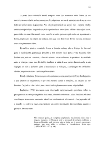 85
A partir desse desabafo, Freud mergulha num dos momentos mais férteis de sua
descoberta com relação ao funcionamento do psiquismo, apesar de sua aparente descrença em
tudo que colheu junto às pacientes. Não só está convencido de que os pais – sempre citados
então como principais responsáveis pela experiência de abuso junto à filha – não sejam todos,
pervertidos em sua vida sexual, como também acredita que esses pais estão, de alguma outra
forma, implicados na origem da fantasia, sem que isso derive um desvio ou uma aberração
desta relação com os filhos.
Resta-lhes, ainda, a convicção de que a fantasia, embora não se distinga do fato real
para o inconsciente, permanece presente, e tem mesmo valor para a vida psíquica; vale
lembrar que, em seu conteúdo, a fantasia remete, invariavelmente, à questão da sexualidade
entre a criança e seus pais. Resta-lhe, também, a idéia de que para a fantasia cabe a não
sujeição ao real e, portanto, cabe a modificação, a recriação, a ampliação dos elementos
vividos, experimentados e captados pela memória.
Freud está diante de fundamentos importantes no seu arcabouço teórico, fundamentos
a que chamou de originários; o que está presente desde o princípio, nas origens do ser
humano. Originário e inevitável para a sua constituição como um ser de subjetividade.
Laplanche (1992) acrescenta uma observação particularmente importante sobre os
protagonistas da situação originária: mãe-filho, tomando como base a díade freudiana. O autor
acredita que ocorre neste momento, não só um movimento de abertura da criança para incluir
o mundo e o outro (a mãe), mas também um outro movimento, tão importante quanto o
primeiro. Descreve ele:
Meu segundo ponto, já o explorei amplamente na primeira parte: para o
pequeno humano o problema de abrir-se ao mundo é um falso problema; a
única problemática será, isto sim, a de se fechar um si mesmo, ou um ego,
qualquer que seja, aliás, a periferia, a circunferência desse ego.
(LAPLANCHE, 1992, p.100).
 