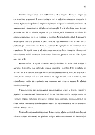 86
Freud veio respondendo a esta problemática desde o Projeto... Defendeu a origem do
ego a partir da necessidade de uma organização que se pudesse reconhecer ou diferenciar o
mundo objetivo das experiências subjetivas e para que isso pudesse acontecer, acreditava ser
necessário que o mecanismo da inibição entrasse em ação. É pela inibição de certos tipos de
processos internos do sistema psíquico ou pela diminuição da intensidade de catexia de
algumas experiências que o ego começa a se constituir. Nasce pela necessidade de proteger e
ser protegido. Protege a qualidade da experiência que é preservada agora no inconsciente e é
protegido pelo mecanismo que barra o desprazer da repetição ou da lembrança desta
experiência. Até aqui é como se ele descrevesse uma consciência perceptiva primária, um
tanto diferente do que constituirá a consciência secundária, proposta pela sua teoria alguns
anos mais tarde.
Quando adulto, o sujeito desfrutará conseqüentemente de todos esses arranjos e
rearranjos de memória e de elaboração psíquica imaginária e simbólica fruto do trabalho do
inconsciente de armazenar suas experiências originárias quer sejam de prazer ou desprazer; o
adulto reedita em sua vida tudo que acumulou ao longo de toda a sua existência e, mais
especialmente, reedita as experiências que marcaram seus primeiros ensaios de relações
amorosas com os pais.
O passo seguinte para a compreensão da construção do sujeito de desejo é entender o
papel não só dos conteúdos fantasmáticos do inconsciente, mas também do papel central do
complexo edipiano na historia dos sujeitos normais e dos neuróticos, insinuado, referido ou
citado muitas vezes pelo próprio Freud desde os escritos pré-psicanalítcos, até esse momento,
território da nossa análise.
No complexo de relações já esboçado desde a remota relação sujeito/mãe que alimenta
e atende ao apelo de conforto, nos primeiros estágios de elaboração mental até a formulação
 