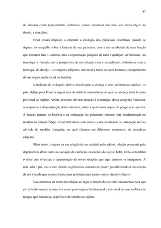 87
do sintoma como representante simbólico, vamos encontrar não mais um único objeto de
desejo, e sim, dois.
Freud estava disposto a entender a etiologia dos processos neuróticos quando se
depara, no mergulho sobre a fantasia de sua pacientes, com a universalidade de uma função
que estrutura não o sintoma, mas a organização psíquica de todo e qualquer ser humano. Ao
investigar a fantasia sob a perspectiva de sua relação com a sexualidade, defronta-se com a
formação do desejo – o complexo edipiano, universal a todos os seres humanos, independente
de sua organização social ou familiar.
A inclusão do triângulo afetivo envolvendo a criança e seus referenciais adultos- os
pais, define para Freud a arquitetura do edifício mnemônico no qual se alicerça toda historia
pulsional do sujeito. Assim, devemos devotar atenção à construção desta categoria freudiana,
acompanhar a demonstração desta estrutura, sobre a qual nosso objeto de pesquisa se assenta.
A função paterna na história e na ordenação do psiquismo humano está fundamentada no
modelo do mito de Édipo. Freud defenderá, com afinco, a universalidade de ordenação afetiva
advinda do modelo triangular, ao qual chamou em diferentes momentos, de complexo
edipiano.
Olhar sobre o sujeito na sua relação de ser cuidado pelo adulto, relação permeada pela
dependência deste outro na saciação de carências essenciais do sujeito bebê, torna-se também
o olhar que investiga a superposição de novas relações que aqui também se inauguram. A
mãe, não o pai, traz a este infante os primeiros contatos de prazer, possibilitando a construção
de um vínculo que se transforma num protótipo para tantos outros vínculos futuros.
Essa mudança de rumo em relação ao lugar e função do pai será fundamental para que
ele definitivamente se inscreva como personagem fundamental e universal de uma moldura de
relação que humaniza, dignifica e dá sentido ao sujeito.
 