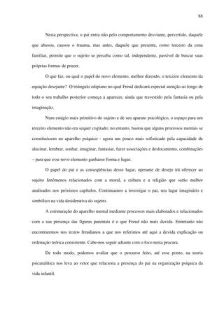 88
Nesta perspectiva, o pai entra não pelo comportamento desviante, pervertido, daquele
que abusou, causou o trauma, mas antes, daquele que presente, como terceiro da cena
familiar, permite que o sujeito se perceba como tal, independente, passível de buscar suas
próprias formas de prazer.
O que faz, ou qual o papel do novo elemento, melhor dizendo, o terceiro elemento da
equação desejante? O triângulo edipiano no qual Freud dedicará especial atenção ao longo de
todo o seu trabalho posterior começa a aparecer, ainda que travestido pela fantasia ou pela
imaginação.
Num estágio mais primitivo do sujeito e de seu aparato psicológico, o espaço para um
terceiro elemento não era sequer cogitado; no entanto, bastou que alguns processos mentais se
constituíssem no aparelho psíquico - agora um pouco mais sofisticado pela capacidade de
alucinar, lembrar, sonhar, imaginar, fantasiar, fazer associações e deslocamento, combinações
– para que esse novo elemento ganhasse forma e lugar.
O papel do pai e as conseqüências desse lugar, operante de desejo irá oferecer ao
sujeito fenômenos relacionados com a moral, a cultura e a religião que serão melhor
analisados nos próximos capítulos. Continuamos a investigar o pai, seu lugar imaginário e
simbólico na vida desiderativa do sujeito.
A estruturação do aparelho mental mediante processos mais elaborados e relacionados
com a sua presença das figuras parentais é o que Freud não mais duvida. Entretanto não
encontraremos nos textos freudianos a que nos referimos até aqui a devida explicação ou
ordenação teórica consistente. Cabe-nos seguir adiante com o foco nesta procura.
De todo modo, podemos avaliar que o percurso feito, até esse ponto, na teoria
psicanalítica nos leva ao vetor que relaciona a presença do pai na organização psíquica da
vida infantil.
 