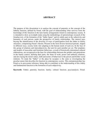 ABSTRACT
The purpose of this dissertation is to analyse the concept of paternity or the concept of the
fatherly function, defined by Freud, with the goal of understanding what survives form the
knowledge of this function in the nem family arrangements found in contemporary society. It
is intended to show an in-depth study using the methodology of epistemologic research of the
freudian text, of the formation of the “father figure” and its ordely part in the subectivity and
humanity of each person, under the perspective of family relationships. The interest goes
beyong the identification of the diversity of ways of participation from the father in family
structures, comprinsing Freud’s theorie. Present in the most diverse historical periods, shaped
in different ways, society looks into adapting to the human needs of each era. In the face of
this group of relations and intersubjectivity, the task for each member are set. The templates
and models of masculine and feminime behaviour, a result of historically determined cultural
elaborations, are recognized as the base for relationships between the genders and generations
in the family context, defining their parts, the share of work, power and authority relations,
and also laying the moral values, faith and norms of behaviour to the person and his/her social
relations. To study the “father” or the place he occupies is the same as investigating the
peculiar nature that describes his function in contemporary society. This entrepreneurship, has
Freud as its provocator reference, being able to contribute in the understanding of this ordely
and fundamental function to the formation of each subjectivity.
Keywords: Father; paternity function; family; cultural function; psycoanalysis; Freud.
 