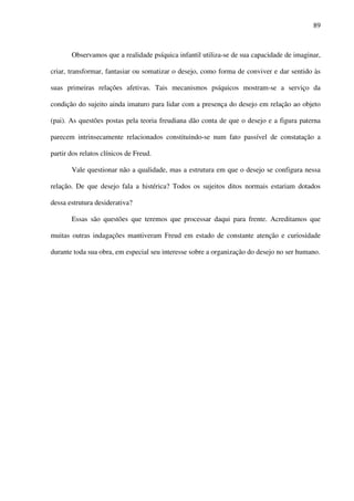89
Observamos que a realidade psíquica infantil utiliza-se de sua capacidade de imaginar,
criar, transformar, fantasiar ou somatizar o desejo, como forma de conviver e dar sentido às
suas primeiras relações afetivas. Tais mecanismos psíquicos mostram-se a serviço da
condição do sujeito ainda imaturo para lidar com a presença do desejo em relação ao objeto
(pai). As questões postas pela teoria freudiana dão conta de que o desejo e a figura paterna
parecem intrinsecamente relacionados constituindo-se num fato passível de constatação a
partir dos relatos clínicos de Freud.
Vale questionar não a qualidade, mas a estrutura em que o desejo se configura nessa
relação. De que desejo fala a histérica? Todos os sujeitos ditos normais estariam dotados
dessa estrutura desiderativa?
Essas são questões que teremos que processar daqui para frente. Acreditamos que
muitas outras indagações mantiveram Freud em estado de constante atenção e curiosidade
durante toda sua obra, em especial seu interesse sobre a organização do desejo no ser humano.
 