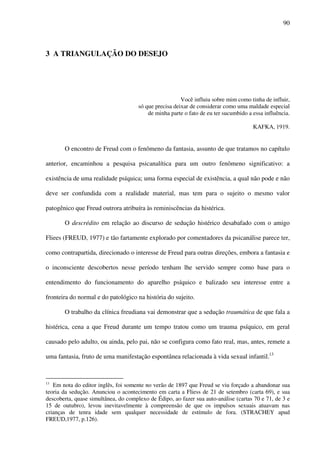 90
3 A TRIANGULAÇÃO DO DESEJO
Você influiu sobre mim como tinha de influir,
só que precisa deixar de considerar como uma maldade especial
de minha parte o fato de eu ter sucumbido a essa influência.
KAFKA, 1919.
O encontro de Freud com o fenômeno da fantasia, assunto de que tratamos no capítulo
anterior, encaminhou a pesquisa psicanalítica para um outro fenômeno significativo: a
existência de uma realidade psíquica; uma forma especial de existência, a qual não pode e não
deve ser confundida com a realidade material, mas tem para o sujeito o mesmo valor
patogênico que Freud outrora atribuíra às reminiscências da histérica.
O descrédito em relação ao discurso de sedução histérico desabafado com o amigo
Fliees (FREUD, 1977) e tão fartamente explorado por comentadores da psicanálise parece ter,
como contrapartida, direcionado o interesse de Freud para outras direções, embora a fantasia e
o inconsciente descobertos nesse período tenham lhe servido sempre como base para o
entendimento do funcionamento do aparelho psíquico e balizado seu interesse entre a
fronteira do normal e do patológico na história do sujeito.
O trabalho da clínica freudiana vai demonstrar que a sedução traumática de que fala a
histérica, cena a que Freud durante um tempo tratou como um trauma psíquico, em geral
causado pelo adulto, ou ainda, pelo pai, não se configura como fato real, mas, antes, remete a
uma fantasia, fruto de uma manifestação espontânea relacionada à vida sexual infantil.13
13
Em nota do editor inglês, foi somente no verão de 1897 que Freud se viu forçado a abandonar sua
teoria da sedução. Anunciou o acontecimento em carta a Fliess de 21 de setembro (carta 69), e sua
descoberta, quase simultânea, do complexo de Édipo, ao fazer sua auto-análise (cartas 70 e 71, de 3 e
15 de outubro), levou inevitavelmente à compreensão de que os impulsos sexuais atuavam nas
crianças de tenra idade sem qualquer necessidade de estímulo de fora. (STRACHEY apud
FREUD,1977, p.126).
 
