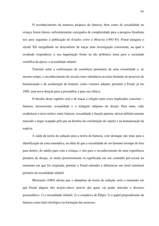 91
O reconhecimento da natureza psíquica da fantasia, bem como da sexualidade na
criança foram fatores suficientemente carregados de complexidade para a pesquisa freudiana
nos anos seguintes à publicação de Estudos sobre a Histeria (1893-95). Freud inaugura o
século XX mergulhado no desconforto de traçar uma investigação consistente, na qual o
resultado respondesse à sua inquietação frente ao tão polêmico tema para a sociedade
científica da época: a sexualidade infantil.
Transitar entre a confirmação da ocorrência prematura de uma sexualidade e, ao
mesmo tempo, o reconhecimento do sexual como substância ou tema fundante do processo de
humanização e de aculturação do homem, como veremos adiante, permitiu a Freud, já em
1905, uma nova direção para a psicanálise e para sua clínica.
O desafio deste capítulo será o de traçar a relação entre esses implicados conceitos –
fantasia, inconsciente, sexualidade e o triângulo edipiano do desejo. Para tanto, cabe
estabelecer o nexo teórico entre fantasia, sexualidade e função paterna; deixar definitivamente
marcado o lugar ocupado pelo pai na história da constituição do sujeito e na humanização da
espécie.
A saída da teoria da sedução para a teoria da fantasia, com destaque não mais para a
identificação da cena traumática, na idéia de que a sexualidade do ser humano irrompe de fora
para dentro, do adulto para com a criança, e sim para o reconhecimento de uma experiência
primária de desejo, só muito posteriormente re-significada em seu conteúdo pré-sexual no
momento em que foi originada, permite a Freud entender e diferenciar um nível estrutural
primário da sexualidade infantil.
Monzanni (1989) afirma que o abandono da teoria da sedução seria o momento em
que Freud adquire três noções-chave através das quais vai poder articular o discurso
psicanalítico: 1) a sexualidade infantil; 2) o complexo de Édipo; 3) o papel preponderante da
fantasia como fator etiológico na formação das neuroses.
 