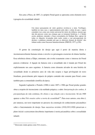 92
Em carta a Fliess, de 1897, é o próprio Freud quem se apresenta como elemento novo
à pesquisa da sexualidade infantil:
Um único pensamento de valor genérico revelou-se a mim. Verifiquei,
também no meu caso, o apaixonamento pela mãe e ciúme do pai, e agora
considero isso como um evento universal do início da infância, mesmo que
não tão precoce como nas crianças que se tornaram histéricas. [...] Sendo
assim, podemos entender a força avassaladora de Oedipus Rex, apesar de
todas as objeções levantadas pela razão contra a sua pressuposição do
destino; e podemos entender por que os ulteriores dramas de destino’ não
tinham senão como fracassar lamentavelmente (FREUD, 1977, p.358).
O germe da constituição do desejo que aqui é posto de maneira direta e
incomensuravelmente humana retrata e envolve os personagens essenciais do drama familiar.
Essa referência direta a Édipo, entretanto, não evolui exatamente como o interesse de Freud
pareceu evidenciar. A ligação da fantasia com a sexualidade não é tratada por Freud tão
explicitamente nos anos seguintes. A fantasia como elemento ativador de uma história de
sexualidade desde os primeiros anos de vida não ocupou o lugar privilegiado do texto
freudiano, possivelmente pelo impacto do próprio conteúdo não somente para Freud, como
também para a comunidade científica da época.
Segundo Laplanche e Pontalis (1988) é entre 1897 e 1906 que Freud produz grandes
obras a respeito do inconsciente e da realidade psíquica; a saber: Interpretação dos sonhos, A
psicopatologia da vida cotidiana, Os chistes e sua relação com o inconsciente. Só em 1905
aparece a obra Três ensaios sobre a teoria da sexualidade14
. Para esses autores, esta obra é,
por natureza, um texto importante no percurso da construção do conhecimento psicanalítico
sobre o funcionamento do desejo. Suas sucessivas revisões (1910,1915,1920) preservam o
plano inicial e acrescentam descobertas importantes à teoria psicanalítica sobre a sexualidade
infantil.
14
Doravante citada apenas como Três ensaios...
 
