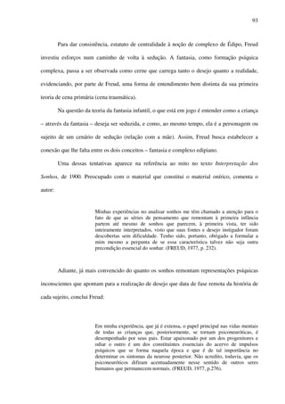93
Para dar consistência, estatuto de centralidade à noção de complexo de Édipo, Freud
investiu esforços num caminho de volta à sedução. A fantasia, como formação psíquica
complexa, passa a ser observada como cerne que carrega tanto o desejo quanto a realidade,
evidenciando, por parte de Freud, uma forma de entendimento bem distinta da sua primeira
teoria de cena primária (cena traumática).
Na questão da teoria da fantasia infantil, o que está em jogo é entender como a criança
– através da fantasia – deseja ser seduzida, e como, ao mesmo tempo, ela é a personagem ou
sujeito de um cenário de sedução (relação com a mãe). Assim, Freud busca estabelecer a
conexão que lhe falta entre os dois conceitos – fantasia e complexo edipiano.
Uma dessas tentativas aparece na referência ao mito no texto Interpretação dos
Sonhos, de 1900. Preocupado com o material que constitui o material onírico, comenta o
autor:
Minhas experiências no analisar sonhos me têm chamado a atenção para o
fato de que as séries de pensamento que remontam à primeira infância
partem até mesmo de sonhos que parecem, à primeira vista, ter sido
inteiramente interpretados, visto que suas fontes e desejo instigador foram
descobertas sem dificuldade. Tenho sido, portanto, obrigado a formular a
mim mesmo a pergunta de se essa característica talvez não seja outra
precondição essencial do sonhar. (FREUD, 1977, p. 232).
Adiante, já mais convencido do quanto os sonhos remontam representações psíquicas
inconscientes que apontam para a realização de desejo que data de fase remota da história de
cada sujeito, conclui Freud:
Em minha experiência, que já é extensa, o papel principal nas vidas mentais
de todas as crianças que, posteriormente, se tornam psiconeuróticas, é
desempenhado por seus pais. Estar apaixonado por um dos progenitores e
odiar o outro é um dos constituintes essenciais do acervo de impulsos
psíquicos que se forma naquela época e que é de tal importância no
determinar os sintomas da neurose posterior. Não acredito, todavia, que os
psiconeuróticos difiram acentuadamente nesse sentido de outros seres
humanos que permanecem normais. (FREUD, 1977, p.276).
 