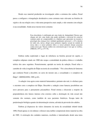 94
Desde esse material produzido na investigação sobre a estrutura dos sonhos, Freud
passa a configurar a triangulação desiderativa como estrutura mais relevante na história do
sujeito e da sua relação com a vida numa perspectiva mais ampla, e não somente com relação
à sua sexualidade. Ainda nesse mesmo texto comenta:
Essa descoberta é confirmada por uma lenda da Antiguidade Clássica que
chegou até nós: uma lenda cujo poder profundo e universal de comover
somente pode ser compreendido se a hipótese que apresentei no tocante à
psicologia das crianças tiver validade igualmente universal. [...] É o destino
de todos nós, talvez, dirigir nosso primeiro impulso sexual no sentido de
nossa mãe e o nosso primeiro ódio e o nosso primeiro desejo assassino
contra nosso pai. Nossos sonhos nos convencem que é isso que se verifica.
(FREUD, 1977, p. 277-78).
Embora tenha explicitado o lugar de referência na história pessoal do sujeito, o
complexo edipiano citado em 1900 não ocupa a centralidade da prática clínica e o trabalho
teórico dos anos seguintes. Posteriormente, apoiado na teoria da sedução, Freud refaz o
caminho de volta à tragédia de Édipo na teoria da sexualidade. “ Foi a descoberta do fantasma
que conduziu Freud a descobrir, no curso do mesmo ano, a sexualidade e o complexo de
Édipo”. (MONZANNI, 1989, p.42).
A sedução vista agora como material fantasmático, portanto não real, é o disfarce para
o encontro com o complexo de Édipo. Descobrir a sedução como fantasia possibilitou um
novo percurso para o pensamento psicanalítico. Freud retoma a discussão a respeito da
preponderância dos fatores internos e/ou externos sobre a destinação da vida sexual não
somente dos normais, como também de seus pacientes histéricos. Escapa tanto da
predestinação biológica quanto da determinação externa, advinda da perversão dos adultos.
Embora já dispusesse de vários elementos da teoria da sexualidade infantil desde
1896, Freud apenas os irá ordenar e oferecer uma melhor compreensão deste material na obra
de 1905. A erotização dos cuidados maternos, recebidos e internalizados desde uma tenra
 