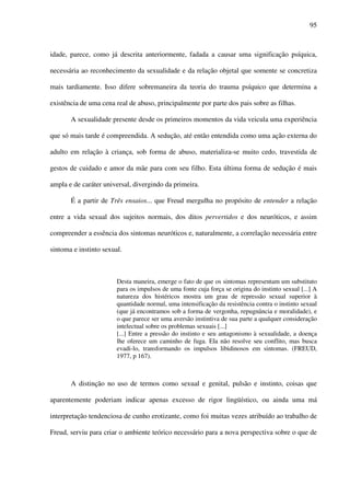 95
idade, parece, como já descrita anteriormente, fadada a causar uma significação psíquica,
necessária ao reconhecimento da sexualidade e da relação objetal que somente se concretiza
mais tardiamente. Isso difere sobremaneira da teoria do trauma psíquico que determina a
existência de uma cena real de abuso, principalmente por parte dos pais sobre as filhas.
A sexualidade presente desde os primeiros momentos da vida veicula uma experiência
que só mais tarde é compreendida. A sedução, até então entendida como uma ação externa do
adulto em relação à criança, sob forma de abuso, materializa-se muito cedo, travestida de
gestos de cuidado e amor da mãe para com seu filho. Esta última forma de sedução é mais
ampla e de caráter universal, divergindo da primeira.
É a partir de Três ensaios... que Freud mergulha no propósito de entender a relação
entre a vida sexual dos sujeitos normais, dos ditos pervertidos e dos neuróticos, e assim
compreender a essência dos sintomas neuróticos e, naturalmente, a correlação necessária entre
sintoma e instinto sexual.
Desta maneira, emerge o fato de que os sintomas representam um substituto
para os impulsos de uma fonte cuja força se origina do instinto sexual [...] A
natureza dos histéricos mostra um grau de repressão sexual superior à
quantidade normal, uma intensificação da resistência contra o instinto sexual
(que já encontramos sob a forma de vergonha, repugnância e moralidade), e
o que parece ser uma aversão instintiva de sua parte a qualquer consideração
intelectual sobre os problemas sexuais [...]
[...] Entre a pressão do instinto e seu antagonismo à sexualidade, a doença
lhe oferece um caminho de fuga. Ela não resolve seu conflito, mas busca
evadi-lo, transformando os impulsos libidinosos em sintomas. (FREUD,
1977, p 167).
A distinção no uso de termos como sexual e genital, pulsão e instinto, coisas que
aparentemente poderiam indicar apenas excesso de rigor lingüístico, ou ainda uma má
interpretação tendenciosa de cunho erotizante, como foi muitas vezes atribuído ao trabalho de
Freud, serviu para criar o ambiente teórico necessário para a nova perspectiva sobre o que de
 