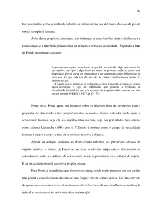 96
fato se constitui como sexualidade infantil e o entendimento dos diferentes destinos da pulsão
sexual na espécie humana.
Além desse propósito, entretanto, são inúmeras as contribuições deste trabalho para a
consolidação e a referência psicanalítica em relação à teoria da sexualidade. Seguindo a letra
de Freud, encontramos adiante:
Apresenta-nos agora a conclusão de que há, na verdade, algo inato atrás das
perversões, mas que é algo inato em todas as pessoas, embora, como uma
disposição, possa variar de intensidade e ser aumentada pelas influências da
vida real. O que está em dúvida são as raízes constitucionais inatas do
instinto sexual.
[...] Assim, nosso interesse se volta para a vida sexual das crianças e iremos
agora investigar o jogo de influências que governa a evolução da
sexualidade infantil até que ela se converta em perversão, neurose ou vida
sexual normal. (FREUD, 1977, p.174-75).
Neste texto, Freud apura seu interesse sobre os diversos tipos de perversões com o
propósito de discutindo estes comportamentos desviados, buscar entender ainda mais a
sexualidade humana, seja ela nos sujeitos ditos normais, seja nos pervertidos. Seu intuito,
como salienta Laplanche (1989) com o 1o
Ensaio é mostrar como o campo da sexualidade
humana é amplo quando se trata de identificar destinos e objetos.
Apesar da atenção dedicada ao diversificado universo das perversões sexuais de
sujeitos adultos, o intuito de Freud ao escrever o referido artigo estava direcionado ao
entendimento sobre a existência da sexualidade, desde os primórdios da existência do sujeito.
É da sexualidade infantil que ele se propõe a tratar.
Para Freud, a sexualidade que irrompe na criança ainda muito pequena tem um caráter
não genital e essencialmente distinto de uma função vital de sobrevivência. Ele está convicto
de que o que caracteriza o sexual no homem não é da ordem de uma tendência ou inclinação
natural, e sua pesquisa se volta para esta comprovação.
 