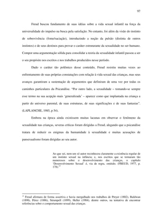 97
Freud buscou fundamento de suas idéias sobre a vida sexual infantil na força da
universalidade do impulso na busca pela satisfação. No entanto, foi além da visão do instinto
de sobrevivência (fome/saciação), introduzindo a noção da pulsão (distinta de outros
instintos) e de seus destinos para provar o caráter estruturante da sexualidade no ser humano.
Compor uma argumentação sólida para consolidar a teoria da sexualidade infantil passou a ser
o seu propósito nos escritos e nos trabalhos produzidos nesse período.
Dado o caráter tão polêmico desse conteúdo, Freud resistiu muitas vezes ao
enfrentamento de suas próprias constatações com relação à vida sexual das crianças, mas seus
avanços garantiram a sustentação de argumentos que definiram de uma vez por todas os
caminhos particulares da Psicanálise. “Por outro lado, a sexualidade – tomando-se sempre
esse termo na sua acepção mais ‘generalizada’ – aparece como que implantada na criança a
partir do universo parental, de suas estruturas, de suas significações e de suas fantasias”.
(LAPLANCHE, 1985, p 54).
Embora na época ainda existissem muitas lacunas em observar o fenômeno da
sexualidade nas crianças, severas críticas foram dirigidas a Freud, alegando que a psicanálise
tratara de reduzir os enigmas da humanidade à sexualidade e muitas acusações de
pansexualismo foram dirigidas ao seu autor.
Ao que sei, nem um só autor reconheceu claramente a existência regular de
um instinto sexual na infância; e, nos escritos que se tornaram tão
numerosos sobre o desenvolvimento das crianças, o capítulo
‘Desenvolvimento Sexual’ é, via de regra, omitido. (FREUD, 1977, p.
178).15
15
Freud afirmara de forma assertiva e havia mergulhado nos trabalhos de Preyer (1882), Baldwun
(1898), Pérez (1886), Strumpell (1899), Heller (1904), dentre outros, na tentativa de encontrar
referências sobre o comportamento sexual das crianças.
 