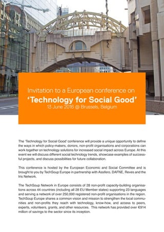 Invitation to a European conference on
‘Technology for Social Good’
13 June 2016 @ Brussels, Belgium
The ‘Technology for Social Good’ conference will provide a unique opportunity to define
the ways in which policy-makers, donors, non-profit organisations and corporations can
work together on technology solutions for increased social impact across Europe. At this
event we will discuss different social technology trends, showcase examples of success-
ful projects, and discuss possibilities for future collaboration.
This conference is hosted by the European Economic and Social Committee and is
brought to you by TechSoup Europe in partnership with Assifero, DAFNE, Reves and the
Iris Network.
The TechSoup Network in Europe consists of 28 non-profit capacity-building organisa-
tions across 44 countries (including all 28 EU Member states) supporting 23 languages
and serving a network of over 250,000 registered non-profit organisations in the region.
TechSoup Europe shares a common vision and mission to strengthen the local commu-
nities and non-profits they reach with technology, know-how, and access to peers,
experts, volunteers, grants, and other resources. This network has provided over €914
million of savings to the sector since its inception.
validation services
 