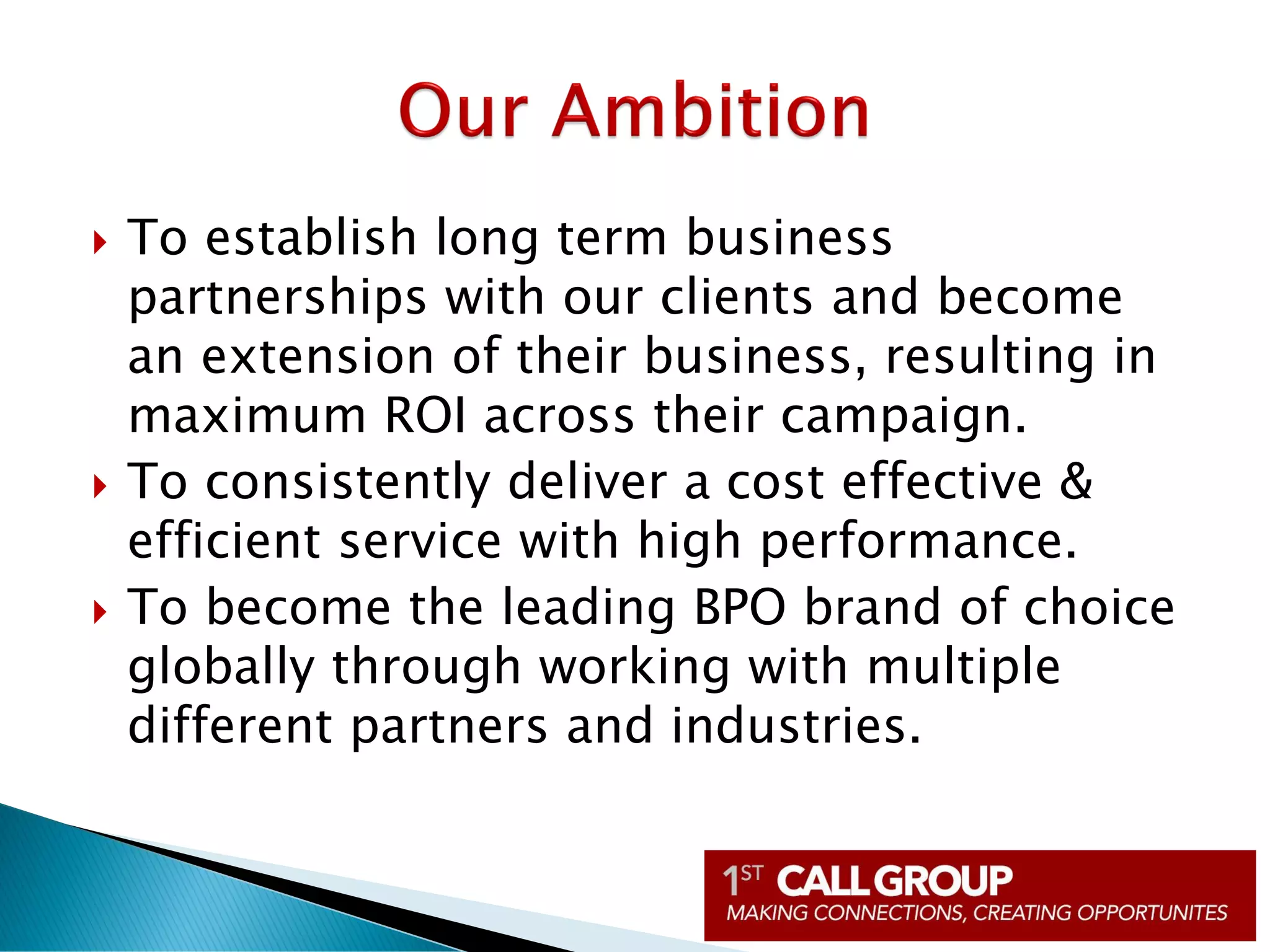  To establish long term business
partnerships with our clients and become
an extension of their business, resulting in
maximum ROI across their campaign.
 To consistently deliver a cost effective &
efficient service with high performance.
 To become the leading BPO brand of choice
globally through working with multiple
different partners and industries.
 