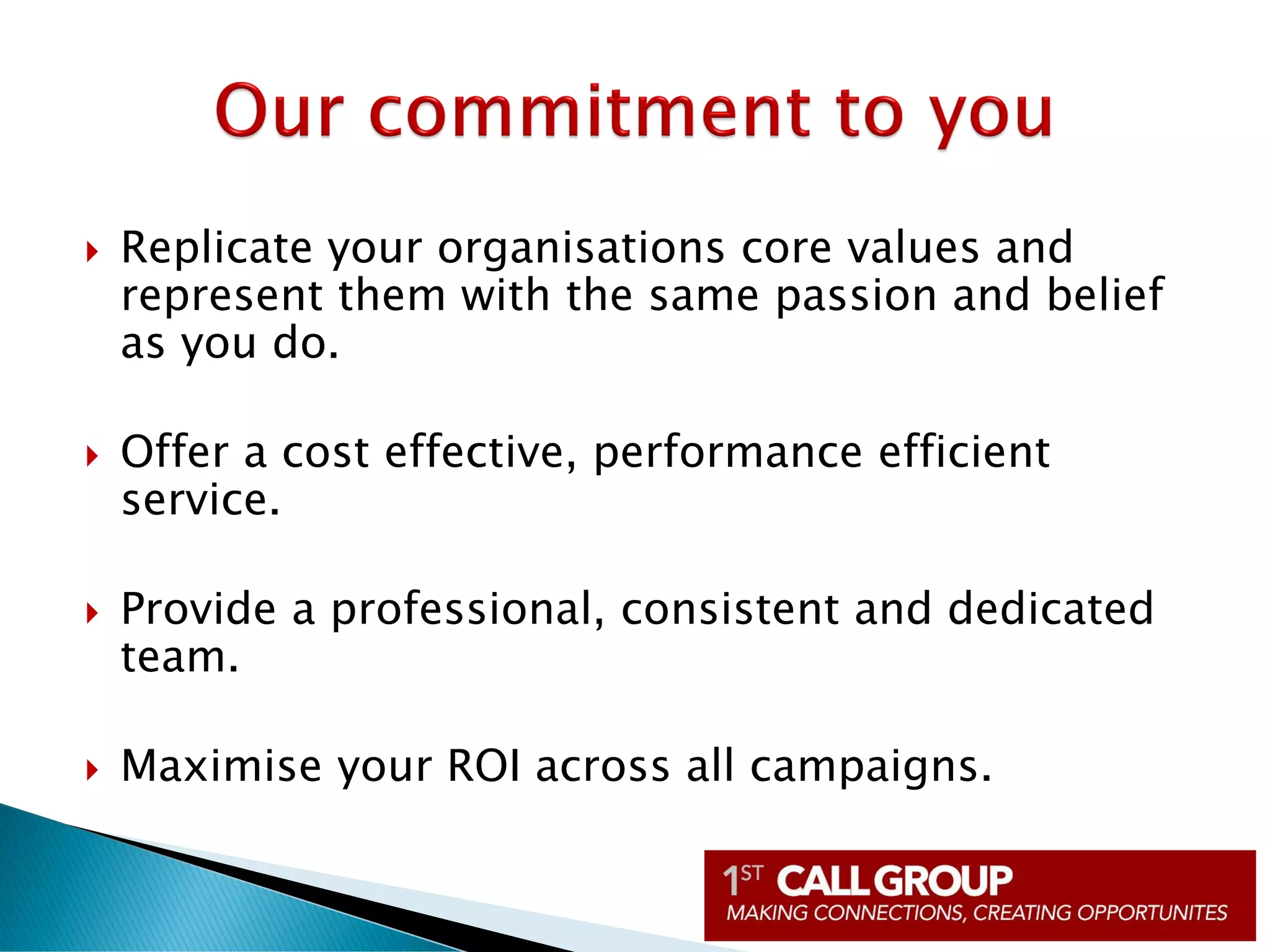  Replicate your organisations core values and
represent them with the same passion and belief
as you do.
 Offer a cost effective, performance efficient
service.
 Provide a professional, consistent and dedicated
team.
 Maximise your ROI across all campaigns.
 