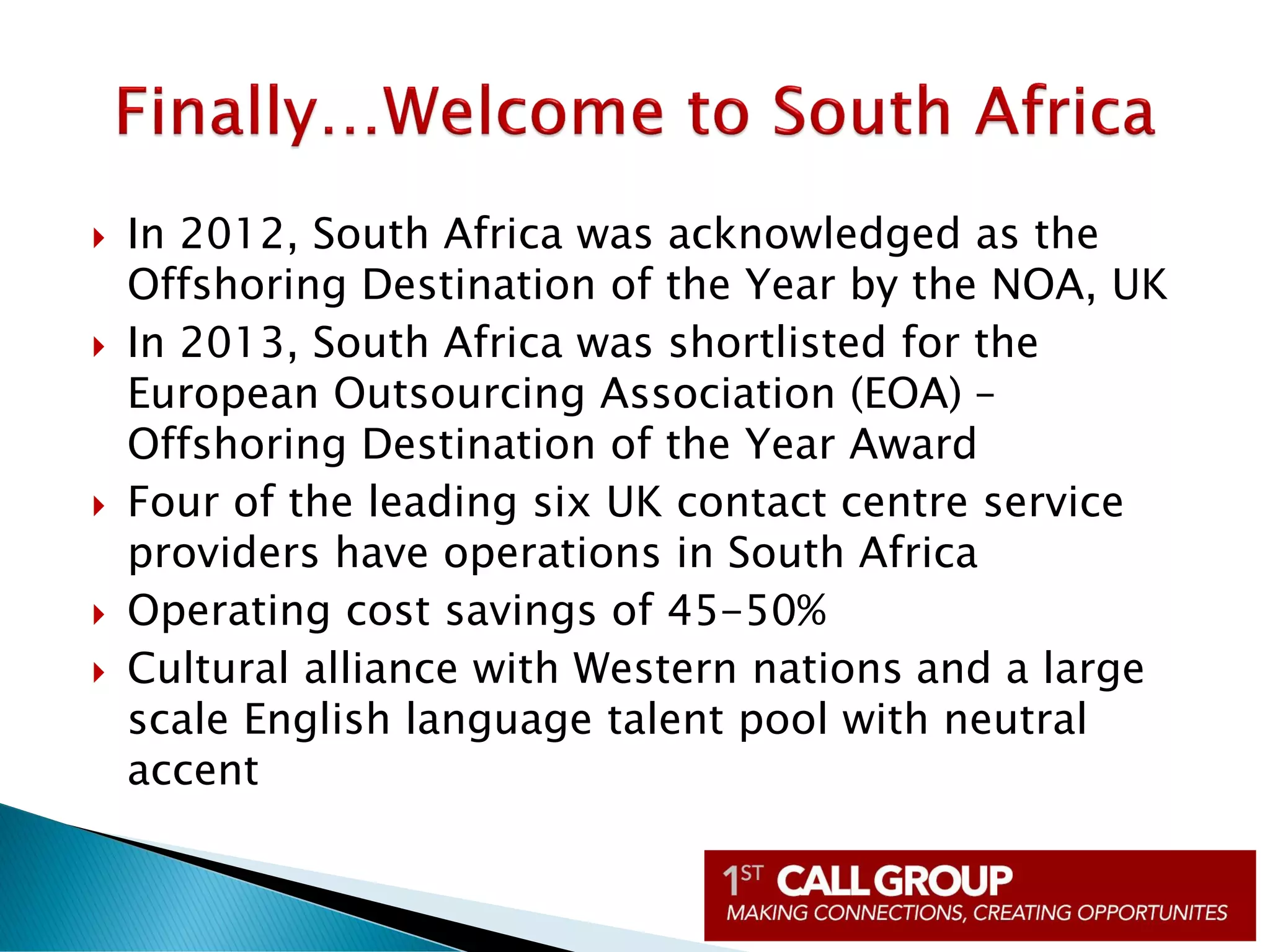  In 2012, South Africa was acknowledged as the
Offshoring Destination of the Year by the NOA, UK
 In 2013, South Africa was shortlisted for the
European Outsourcing Association (EOA) –
Offshoring Destination of the Year Award
 Four of the leading six UK contact centre service
providers have operations in South Africa
 Operating cost savings of 45-50%
 Cultural alliance with Western nations and a large
scale English language talent pool with neutral
accent
 