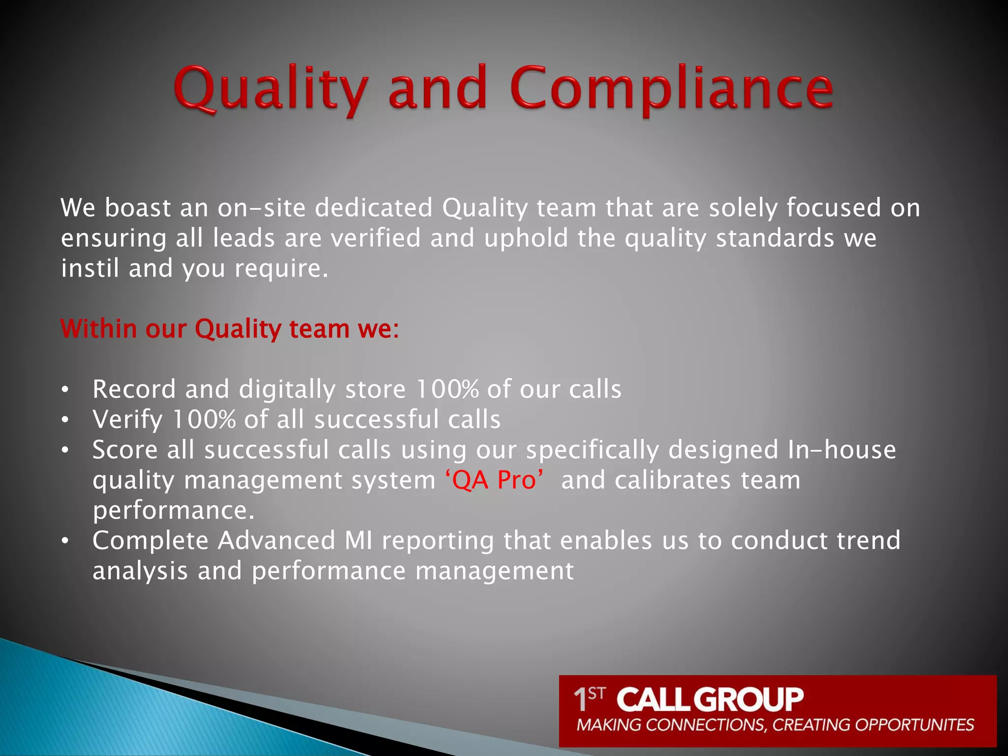We boast an on-site dedicated Quality team that are solely focused on
ensuring all leads are verified and uphold the quality standards we
instil and you require.
Within our Quality team we:
• Record and digitally store 100% of our calls
• Verify 100% of all successful calls
• Score all successful calls using our specifically designed In-house
quality management system ‘QA Pro’ and calibrates team
performance.
• Complete Advanced MI reporting that enables us to conduct trend
analysis and performance management
 
