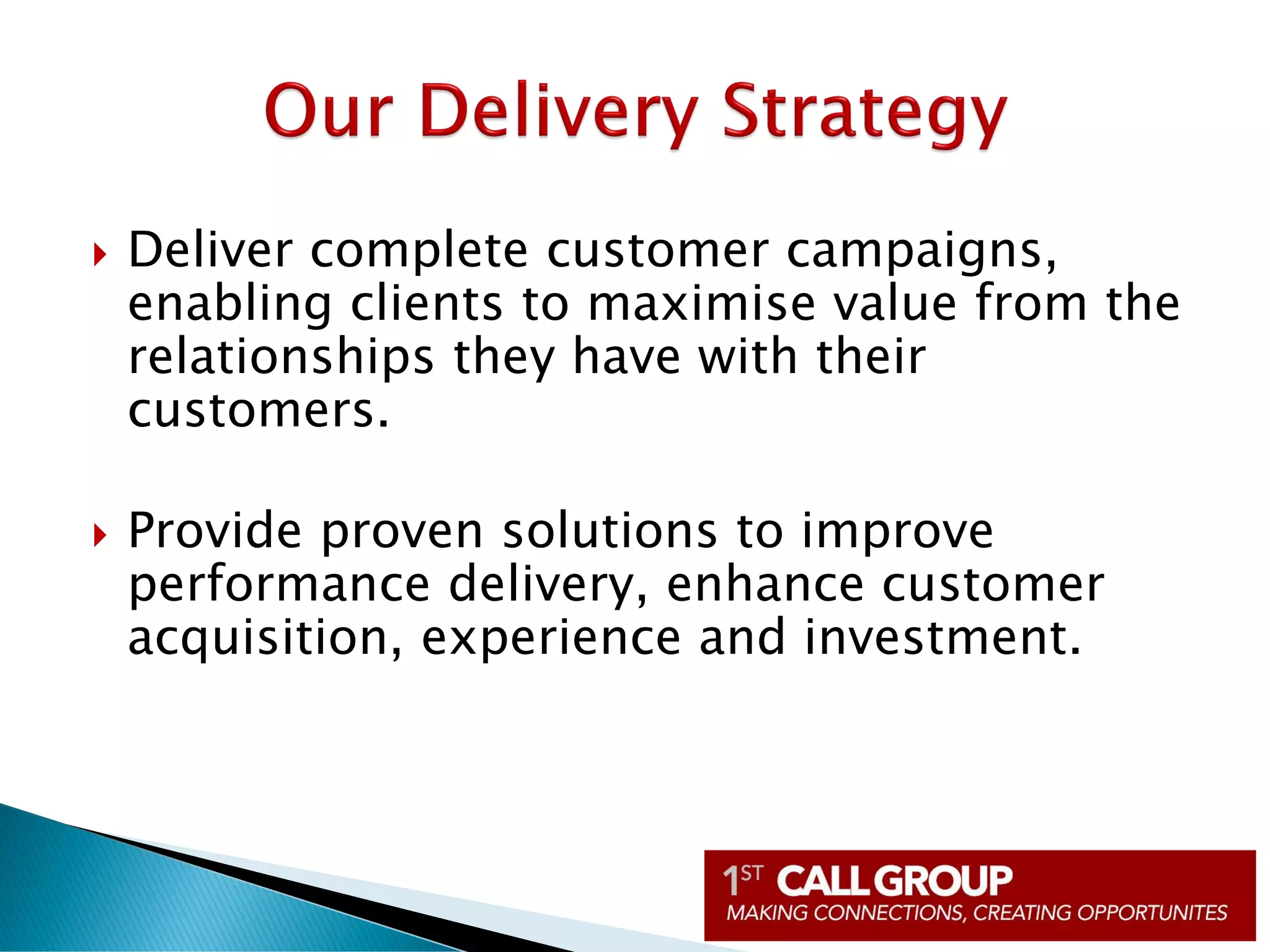  Deliver complete customer campaigns,
enabling clients to maximise value from the
relationships they have with their
customers.
 Provide proven solutions to improve
performance delivery, enhance customer
acquisition, experience and investment.
 