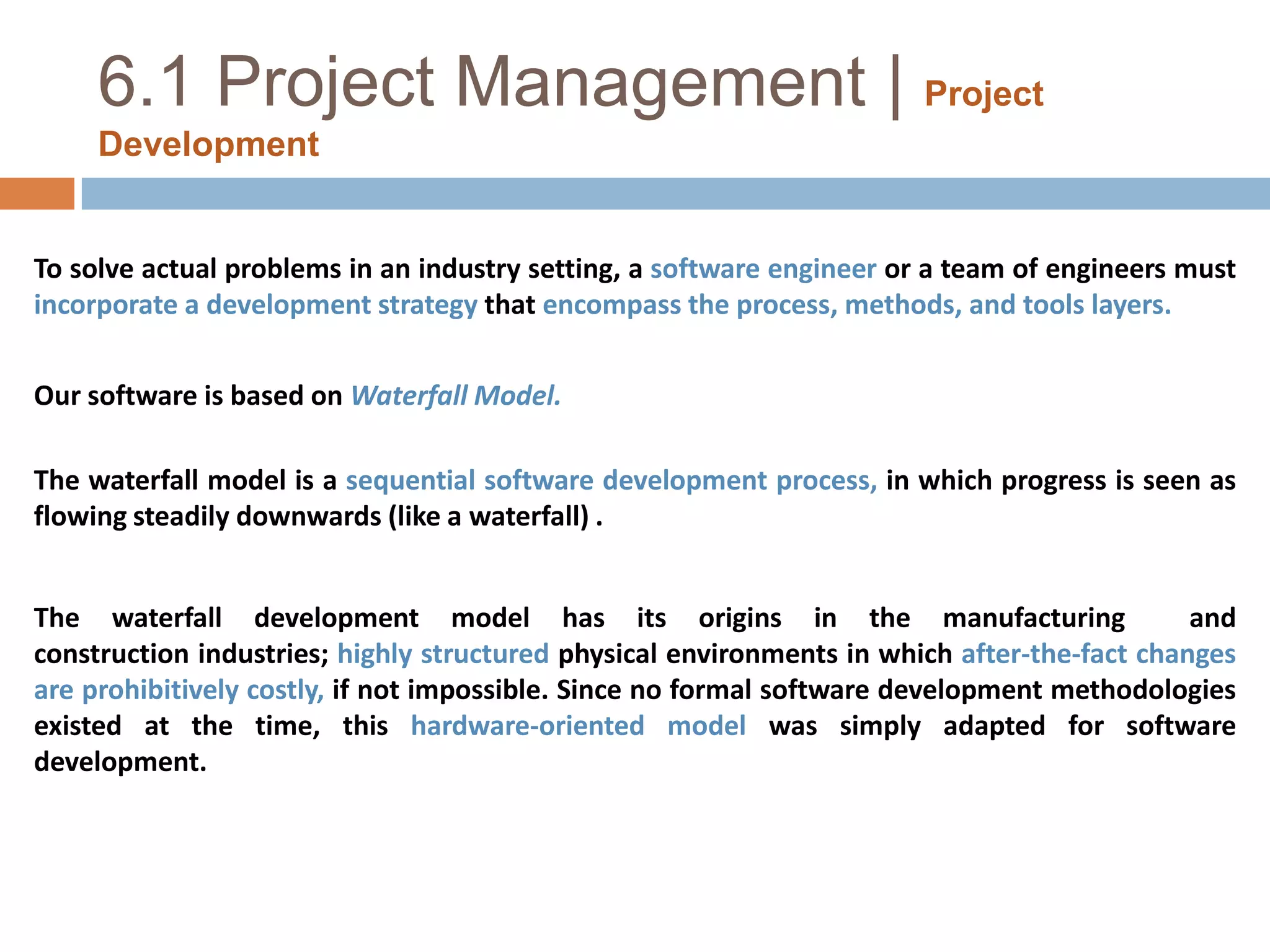 6.1 Project Management |Project DevelopmentTo solve actual problems in an industry setting, a software engineer or a team of engineers must incorporate a development strategy that encompass the process, methods, and tools layers.Our software is based on Waterfall Model.The waterfall model is a sequential software development process, in which progress is seen as flowing steadily downwards (like a waterfall) .The waterfall development model has its origins in the manufacturing  and construction industries; highly structured physical environments in which after-the-fact changes are prohibitively costly, if not impossible. Since no formal software development methodologies existed at the time, this hardware-oriented model was simply adapted for software development.