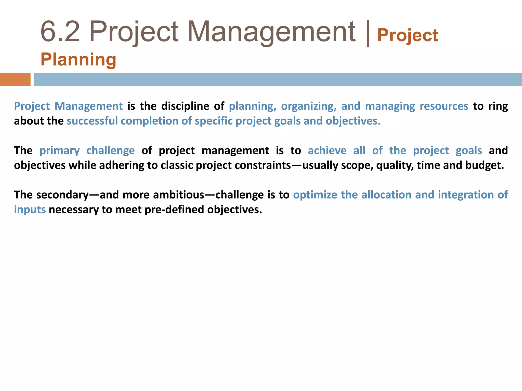 6.2 Project Management |Project PlanningProject Management is the discipline of planning, organizing, and managing resources to ring about the successful completion of specific project goals and objectives. The primary challenge of project management is to achieve all of the project goals and objectives while adhering to classic project constraints—usually scope, quality, time and budget. The secondary—and more ambitious—challenge is to optimize the allocation and integration of inputs necessary to meet pre-defined objectives.