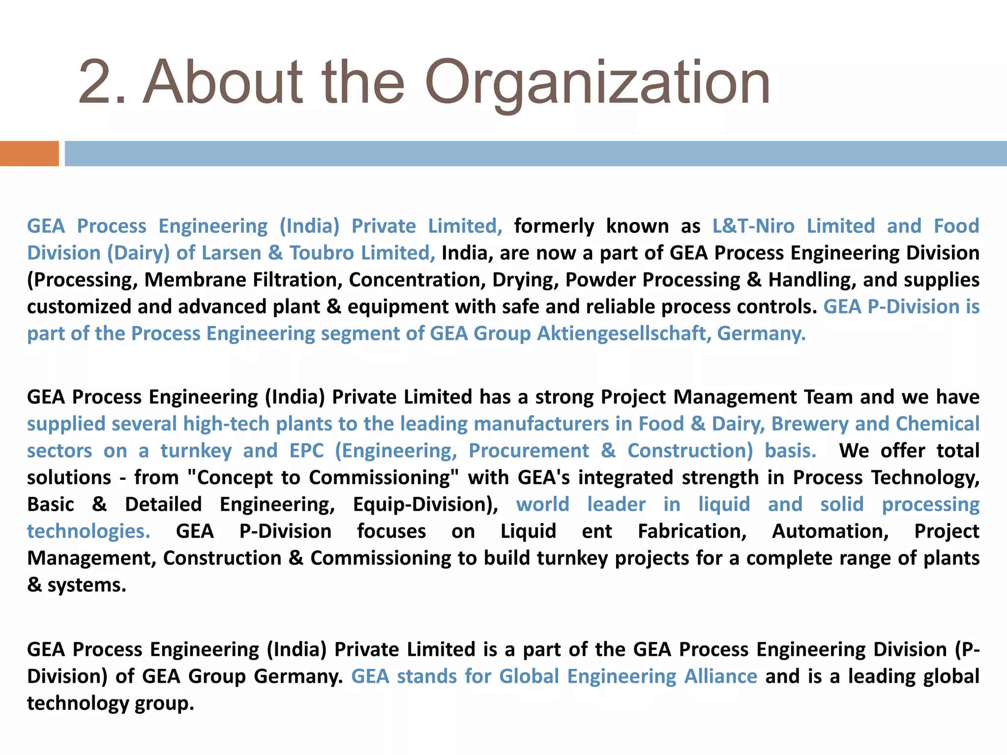 2. About the OrganizationGEA Process Engineering (India) Private Limited, formerly known as L&T-Niro Limited and Food Division (Dairy) of Larsen & Toubro Limited, India, are now a part of GEA Process Engineering Division (Processing, Membrane Filtration, Concentration, Drying, Powder Processing & Handling, and supplies customized and advanced plant & equipment with safe and reliable process controls. GEA P-Division is part of the Process Engineering segment of GEA Group Aktiengesellschaft, Germany.GEA Process Engineering (India) Private Limited has a strong Project Management Team and we have supplied several high-tech plants to the leading manufacturers in Food & Dairy, Brewery and Chemical sectors on a turnkey and EPC (Engineering, Procurement & Construction) basis.  We offer total solutions - from "Concept to Commissioning" with GEA's integrated strength in Process Technology, Basic & Detailed Engineering, Equip-Division), world leader in liquid and solid processing technologies. GEA P-Division focuses on Liquid entFabrication, Automation, Project Management, Construction & Commissioning to build turnkey projects for a complete range of plants & systems. GEA Process Engineering (India) Private Limited is a part of the GEA Process Engineering Division (P-Division) of GEA Group Germany. GEA stands for Global Engineering Alliance and is a leading global technology group. 