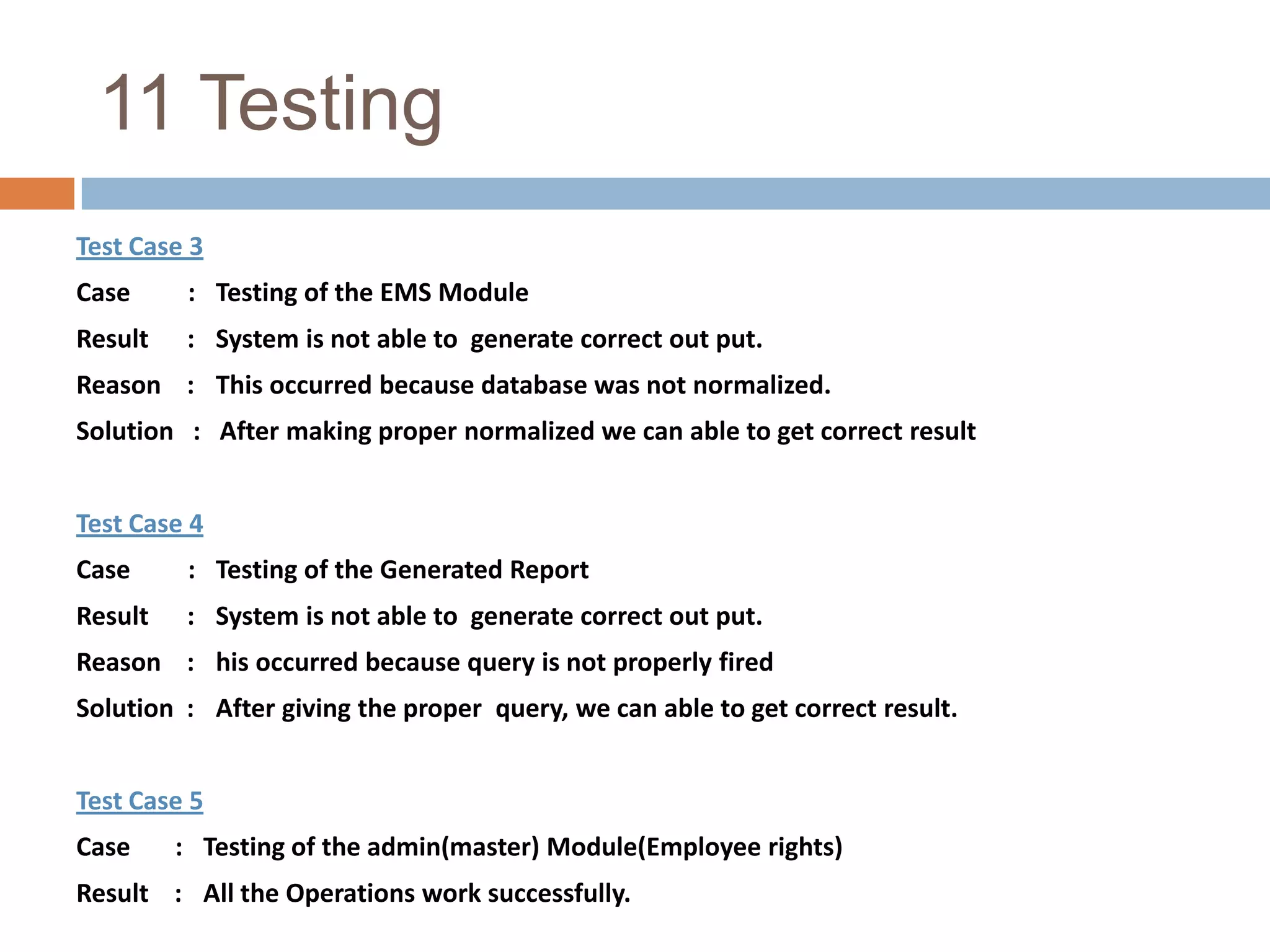 9.5  System Design |Design of Input ScreenInput screen are user friendly and care is taken that minimum amount of data entry is done. The master information once entered and stored is displayed in a combo box or as a list for further input thus there are no chances of error in data entry as the use only has to select the information from the provided list. Key data is displayed from the master tables where ever needed if any redundancy exists then the data is not reentered it is fetch form appropriate tables. e.g. while entering master information it is verified that data already exist for that entity only then further data is accepted. Thus duplication and redundancy is properly handled.  Link for saving is enabled only after proper verification and validation of data is done.And basic information is first validated and then further data entry is allowed thus it saves unnecessary data typing. Proper messages are provided where ever needed. Thus care is taken for control of data and correctness of data with minimum typing efforts. proper conversions of data type and formats are done. Here domain login is provided so no need to remember user id and password.