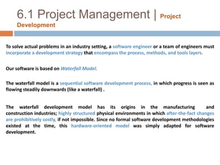 6.1 Project Management |Project DevelopmentTo solve actual problems in an industry setting, a software engineer or a team of engineers must incorporate a development strategy that encompass the process, methods, and tools layers.Our software is based on Waterfall Model.The waterfall model is a sequential software development process, in which progress is seen as flowing steadily downwards (like a waterfall) .The waterfall development model has its origins in the manufacturing  and construction industries; highly structured physical environments in which after-the-fact changes are prohibitively costly, if not impossible. Since no formal software development methodologies existed at the time, this hardware-oriented model was simply adapted for software development.