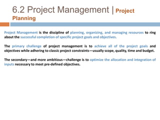 6.2 Project Management |Project PlanningProject Management is the discipline of planning, organizing, and managing resources to ring about the successful completion of specific project goals and objectives. The primary challenge of project management is to achieve all of the project goals and objectives while adhering to classic project constraints—usually scope, quality, time and budget. The secondary—and more ambitious—challenge is to optimize the allocation and integration of inputs necessary to meet pre-defined objectives.