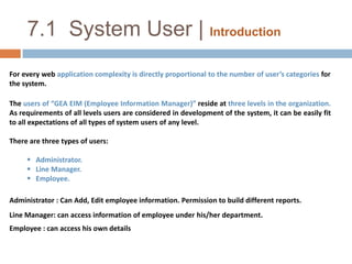 7.1  System User | IntroductionFor every web application complexity is directly proportional to the number of user’s categories for the system.The users of “GEA EIM (Employee Information Manager)” reside at three levels in the organization.  As requirements of all levels users are considered in development of the system, it can be easily fit to all expectations of all types of system users of any level.There are three types of users:   Administrator.