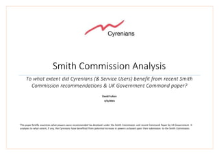 Smith Commission Analysis
To what extent did Cyrenians (& Service Users) benefit from recent Smith
Commission recommendations & UK Government Command paper?
David Fulton
2/3/2015
This paper briefly examines what powers were recommended be devolved under the Smith Commission and recent Command Paper by UK Government. It
analyses to what extent, if any, the Cyrenians have benefited from potential increase in powers as based upon their submission to the Smith Commission.
 