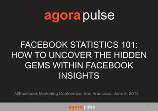 agora pulse
FACEBOOK STATISTICS 101:
HOW TO UNCOVER THE HIDDEN
GEMS WITHIN FACEBOOK
INSIGHTS
AllFacebook Marketing Conference, San Francisco, June 5, 2013
agorapulse
1
 