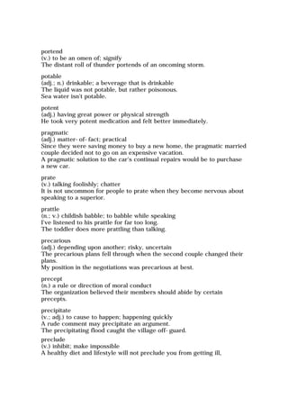portend
(v.) to be an omen of; signify
The distant roll of thunder portends of an oncoming storm.
potable
(adj.; n.) drinkable; a beverage that is drinkable
The liquid was not potable, but rather poisonous.
Sea water isn't potable.
potent
(adj.) having great power or physical strength
He took very potent medication and felt better immediately.
pragmatic
(adj.) matter-of-fact; practical
Since they were saving money to buy a new home, the pragmatic married
couple decided not to go on an expensive vacation.
A pragmatic solution to the car's continual repairs would be to purchase
a new car.
prate
(v.) talking foolishly; chatter
It is not uncommon for people to prate when they become nervous about
speaking to a superior.
prattle
(n.; v.) childish babble; to babble while speaking
I've listened to his prattle for far too long.
The toddler does more prattling than talking.
precarious
(adj.) depending upon another; risky, uncertain
The precarious plans fell through when the second couple changed their
plans.
My position in the negotiations was precarious at best.
precept
(n.) a rule or direction of moral conduct
The organization believed their members should abide by certain
precepts.
precipitate
(v.; adj.) to cause to happen; happening quickly
A rude comment may precipitate an argument.
The precipitating flood caught the village off-guard.
preclude
(v.) inhibit; make impossible
A healthy diet and lifestyle will not preclude you from getting ill,
 