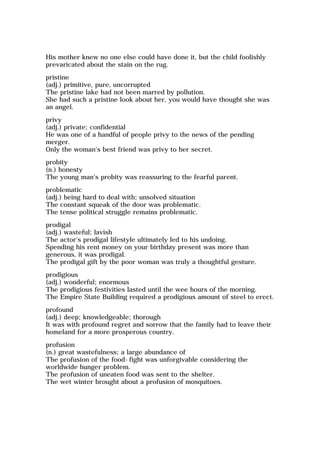 His mother knew no one else could have done it, but the child foolishly
prevaricated about the stain on the rug.
pristine
(adj.) primitive, pure, uncorrupted
The pristine lake had not been marred by pollution.
She had such a pristine look about her, you would have thought she was
an angel.
privy
(adj.) private; confidential
He was one of a handful of people privy to the news of the pending
merger.
Only the woman's best friend was privy to her secret.
probity
(n.) honesty
The young man's probity was reassuring to the fearful parent.
problematic
(adj.) being hard to deal with; unsolved situation
The constant squeak of the door was problematic.
The tense political struggle remains problematic.
prodigal
(adj.) wasteful; lavish
The actor's prodigal lifestyle ultimately led to his undoing.
Spending his rent money on your birthday present was more than
generous, it was prodigal.
The prodigal gift by the poor woman was truly a thoughtful gesture.
prodigious
(adj.) wonderful; enormous
The prodigious festivities lasted until the wee hours of the morning.
The Empire State Building required a prodigious amount of steel to erect.
profound
(adj.) deep; knowledgeable; thorough
It was with profound regret and sorrow that the family had to leave their
homeland for a more prosperous country.
profusion
(n.) great wastefulness; a large abundance of
The profusion of the food-fight was unforgivable considering the
worldwide hunger problem.
The profusion of uneaten food was sent to the shelter.
The wet winter brought about a profusion of mosquitoes.
 