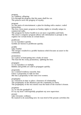 progeny
(n.) children; offspring
It is through his progeny that his name shall live on.
The princes were the progeny of royalty.
program
(n.) the parts of entertainment; a plan for dealing with a matter; coded
instructions
The free-form music program on Sunday nights is virtually unique in
commercial radio.
The program for better health is to eat more vegetables and fruits.
The store's computer program allows sale information to prompt at the
register for certain items at certain hours.
proliferate
(v.) to reproduce quickly
Gerbils are known to proliferate quickly.
prolific
(adj.) fruitful
The merger resulted in a prolific business which became an asset to the
community.
promontory
(n.) a piece of land jutting into a body of water
The boat hit the rocky promontory, splitting the bow.
propagate
(v.) to reproduce or multiply
Rabbits and gerbils are said to propagate quickly.
propensity
(n.) a natural tendency towards; bias
I have a propensity to talk too fast.
She has a propensity to hire men over women.
propinquity
(n.) closeness in time or place; closeness of relationship
The propinquity of the disasters put the community in chaos.
The propinquity of the two stories was the basis of the teacher's lesson.
propitiate
(v.) to win the goodwill of
If I try my best I will hopefully propitiate my new supervisor.
prosaic
(adj.) tiresome; ordinary
He wanted to do something new; he was tired of the prosaic activities his
 