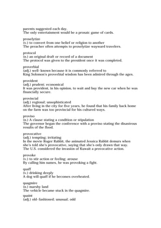 parents suggested each day.
The only entertainment would be a prosaic game of cards.
proselytize
(v.) to convert from one belief or religion to another
The preacher often attempts to proselytize wayward travelers.
protocol
(n.) an original draft or record of a document
The protocol was given to the president once it was completed.
proverbial
(adj.) well-known because it is commonly referred to
King Solomon's proverbial wisdom has been admired through the ages.
provident
(adj.) prudent; economical
It was provident, in his opinion, to wait and buy the new car when he was
financially secure.
provincial
(adj.) regional; unsophisticated
After living in the city for five years, he found that his family back home
on the farm was too provincial for his cultured ways.
proviso
(n.) A clause stating a condition or stipulation
The governor began the conference with a proviso stating the disastrous
results of the flood.
provocative
(adj.) tempting; irritating
In the movie Roger Rabbit, the animated Jessica Rabbit demurs when
she's told she's provocative, saying that she's only drawn that way.
The U.S. considered the invasion of Kuwait a provocative action.
provoke
(v.) to stir action or feeling; arouse
By calling him names, he was provoking a fight.
quaff
(v.) drinking deeply
A dog will quaff if he becomes overheated.
quagmire
(n.) marshy land
The vehicle became stuck in the quagmire.
quaint
(adj.) old-fashioned; unusual; odd
 