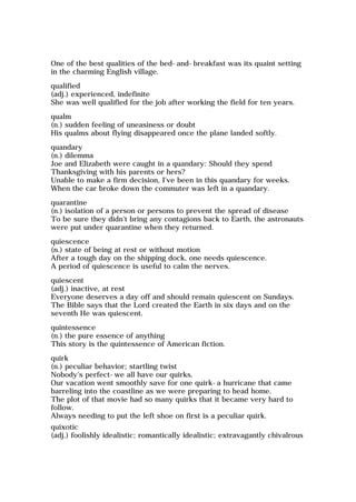 One of the best qualities of the bed-and-breakfast was its quaint setting
in the charming English village.
qualified
(adj.) experienced, indefinite
She was well qualified for the job after working the field for ten years.
qualm
(n.) sudden feeling of uneasiness or doubt
His qualms about flying disappeared once the plane landed softly.
quandary
(n.) dilemma
Joe and Elizabeth were caught in a quandary: Should they spend
Thanksgiving with his parents or hers?
Unable to make a firm decision, I've been in this quandary for weeks.
When the car broke down the commuter was left in a quandary.
quarantine
(n.) isolation of a person or persons to prevent the spread of disease
To be sure they didn't bring any contagions back to Earth, the astronauts
were put under quarantine when they returned.
quiescence
(n.) state of being at rest or without motion
After a tough day on the shipping dock, one needs quiescence.
A period of quiescence is useful to calm the nerves.
quiescent
(adj.) inactive, at rest
Everyone deserves a day off and should remain quiescent on Sundays.
The Bible says that the Lord created the Earth in six days and on the
seventh He was quiescent.
quintessence
(n.) the pure essence of anything
This story is the quintessence of American fiction.
quirk
(n.) peculiar behavior; startling twist
Nobody's perfect-we all have our quirks.
Our vacation went smoothly save for one quirk-a hurricane that came
barreling into the coastline as we were preparing to head home.
The plot of that movie had so many quirks that it became very hard to
follow.
Always needing to put the left shoe on first is a peculiar quirk.
quixotic
(adj.) foolishly idealistic; romantically idealistic; extravagantly chivalrous
 