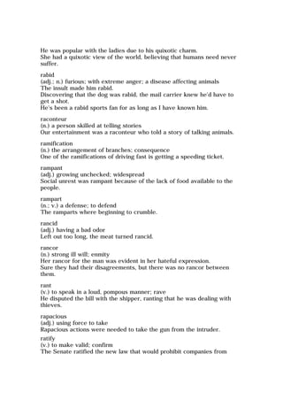 He was popular with the ladies due to his quixotic charm.
She had a quixotic view of the world, believing that humans need never
suffer.
rabid
(adj.; n.) furious; with extreme anger; a disease affecting animals
The insult made him rabid.
Discovering that the dog was rabid, the mail carrier knew he'd have to
get a shot.
He's been a rabid sports fan for as long as I have known him.
raconteur
(n.) a person skilled at telling stories
Our entertainment was a raconteur who told a story of talking animals.
ramification
(n.) the arrangement of branches; consequence
One of the ramifications of driving fast is getting a speeding ticket.
rampant
(adj.) growing unchecked; widespread
Social unrest was rampant because of the lack of food available to the
people.
rampart
(n.; v.) a defense; to defend
The ramparts where beginning to crumble.
rancid
(adj.) having a bad odor
Left out too long, the meat turned rancid.
rancor
(n.) strong ill will; enmity
Her rancor for the man was evident in her hateful expression.
Sure they had their disagreements, but there was no rancor between
them.
rant
(v.) to speak in a loud, pompous manner; rave
He disputed the bill with the shipper, ranting that he was dealing with
thieves.
rapacious
(adj.) using force to take
Rapacious actions were needed to take the gun from the intruder.
ratify
(v.) to make valid; confirm
The Senate ratified the new law that would prohibit companies from
 