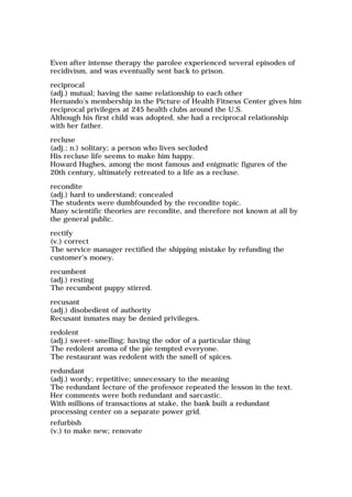 Even after intense therapy the parolee experienced several episodes of
recidivism, and was eventually sent back to prison.
reciprocal
(adj.) mutual; having the same relationship to each other
Hernando's membership in the Picture of Health Fitness Center gives him
reciprocal privileges at 245 health clubs around the U.S.
Although his first child was adopted, she had a reciprocal relationship
with her father.
recluse
(adj.; n.) solitary; a person who lives secluded
His recluse life seems to make him happy.
Howard Hughes, among the most famous and enigmatic figures of the
20th century, ultimately retreated to a life as a recluse.
recondite
(adj.) hard to understand; concealed
The students were dumbfounded by the recondite topic.
Many scientific theories are recondite, and therefore not known at all by
the general public.
rectify
(v.) correct
The service manager rectified the shipping mistake by refunding the
customer's money.
recumbent
(adj.) resting
The recumbent puppy stirred.
recusant
(adj.) disobedient of authority
Recusant inmates may be denied privileges.
redolent
(adj.) sweet-smelling; having the odor of a particular thing
The redolent aroma of the pie tempted everyone.
The restaurant was redolent with the smell of spices.
redundant
(adj.) wordy; repetitive; unnecessary to the meaning
The redundant lecture of the professor repeated the lesson in the text.
Her comments were both redundant and sarcastic.
With millions of transactions at stake, the bank built a redundant
processing center on a separate power grid.
refurbish
(v.) to make new; renovate
 