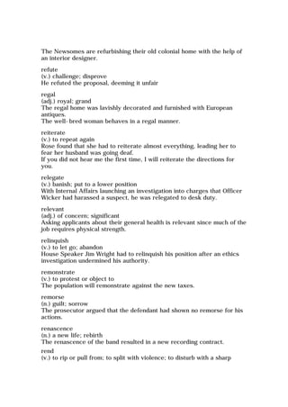 The Newsomes are refurbishing their old colonial home with the help of
an interior designer.
refute
(v.) challenge; disprove
He refuted the proposal, deeming it unfair
regal
(adj.) royal; grand
The regal home was lavishly decorated and furnished with European
antiques.
The well-bred woman behaves in a regal manner.
reiterate
(v.) to repeat again
Rose found that she had to reiterate almost everything, leading her to
fear her husband was going deaf.
If you did not hear me the first time, I will reiterate the directions for
you.
relegate
(v.) banish; put to a lower position
With Internal Affairs launching an investigation into charges that Officer
Wicker had harassed a suspect, he was relegated to desk duty.
relevant
(adj.) of concern; significant
Asking applicants about their general health is relevant since much of the
job requires physical strength.
relinquish
(v.) to let go; abandon
House Speaker Jim Wright had to relinquish his position after an ethics
investigation undermined his authority.
remonstrate
(v.) to protest or object to
The population will remonstrate against the new taxes.
remorse
(n.) guilt; sorrow
The prosecutor argued that the defendant had shown no remorse for his
actions.
renascence
(n.) a new life; rebirth
The renascence of the band resulted in a new recording contract.
rend
(v.) to rip or pull from; to split with violence; to disturb with a sharp
 
