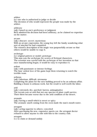arbiter
(n.) one who is authorized to judge or decide
The decision of who would represent the people was made by the
arbiter.
arbitrary
(adj.) based on one's preference or judgment
Rick admitted his decision had been arbitrary, as he claimed no expertise
on the matter.
arcane
(adj.) obscure; secret; mysterious
With an arcane expression, the young boy left the family wondering what
sort of mischief he had committed.
The wizard's description of his magic was purposefully arcane so that
others would be unable to copy it.
archetype
(n.) original pattern or model; prototype
This man was the archetype for scores of fictional characters.
The scientist was careful with the archetype of her invention so that
once manufacturing began, it would be easy to reproduce it.
ardent
(adj.) with passionate or intense feelings
The fans' ardent love of the game kept them returning to watch the
terrible team.
arduous
(adj.) laborious, difficult; strenuous
Completing the plans for the new building proved to be an arduous affair.
Building a house is arduous work, but the result is well worth the labor.
arid
(adj.) extremely dry, parched; barren, unimaginative
The terrain was so arid that not one species of plant could survive.
Their thirst became worse due to the arid condition of the desert.
aromatic
(adj.) having a smell which is sweet or spicy
The aromatic smell coming from the oven made the man's mouth water.
arrogant
(adj.) acting superior to others; conceited
After purchasing his new, expensive sports car, the arrogant doctor
refused to allow anyone to ride with him to the country club.
arrogate
(v.) to claim or demand unduly
 