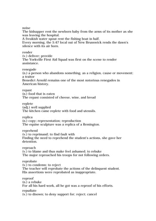 noise
The kidnapper rent the newborn baby from the arms of its mother as she
was leaving the hospital.
A freakish water spout rent the fishing boat in half.
Every morning, the 5:47 local out of New Brunswick rends the dawn's
silence with its air horn.
render
(v.) deliver; provide
The Yorkville First Aid Squad was first on the scene to render
assistance.
renegade
(n.) a person who abandons something, as a religion, cause or movement;
a traitor
Benedict Arnold remains one of the most notorious renegades in
American history.
repast
(n.) food that is eaten
The repast consisted of cheese, wine, and bread
replete
(adj.) well supplied
The kitchen came replete with food and utensils.
replica
(n.) copy; representation; reproduction
The equine sculpture was a replica of a Remington.
reprehend
(v.) to reprimand; to find fault with
Finding the need to reprehend the student's actions, she gave her
detention.
reproach
(v.) to blame and thus make feel ashamed; to rebuke
The major reproached his troops for not following orders.
reprobate
(v.) to condemn; to reject
The teacher will reprobate the actions of the delinquent student.
His assertions were reprobated as inappropriate.
reproof
(n.) a rebuke
For all his hard work, all he got was a reproof of his efforts.
repudiate
(v.) to disown; to deny support for; reject; cancel
 