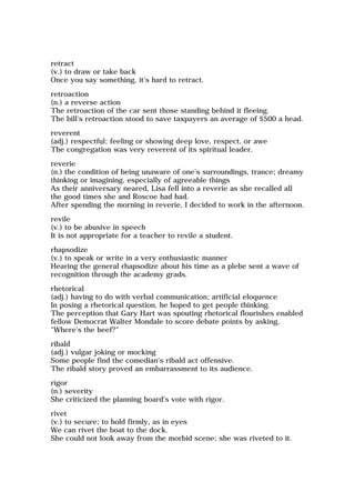 retract
(v.) to draw or take back
Once you say something, it's hard to retract.
retroaction
(n.) a reverse action
The retroaction of the car sent those standing behind it fleeing.
The bill's retroaction stood to save taxpayers an average of $500 a head.
reverent
(adj.) respectful; feeling or showing deep love, respect, or awe
The congregation was very reverent of its spiritual leader.
reverie
(n.) the condition of being unaware of one's surroundings, trance; dreamy
thinking or imagining, especially of agreeable things
As their anniversary neared, Lisa fell into a reverie as she recalled all
the good times she and Roscoe had had.
After spending the morning in reverie, I decided to work in the afternoon.
revile
(v.) to be abusive in speech
It is not appropriate for a teacher to revile a student.
rhapsodize
(v.) to speak or write in a very enthusiastic manner
Hearing the general rhapsodize about his time as a plebe sent a wave of
recognition through the academy grads.
rhetorical
(adj.) having to do with verbal communication; artificial eloquence
In posing a rhetorical question, he hoped to get people thinking.
The perception that Gary Hart was spouting rhetorical flourishes enabled
fellow Democrat Walter Mondale to score debate points by asking,
"Where's the beef?"
ribald
(adj.) vulgar joking or mocking
Some people find the comedian's ribald act offensive.
The ribald story proved an embarrassment to its audience.
rigor
(n.) severity
She criticized the planning board's vote with rigor.
rivet
(v.) to secure; to hold firmly, as in eyes
We can rivet the boat to the dock.
She could not look away from the morbid scene; she was riveted to it.
 