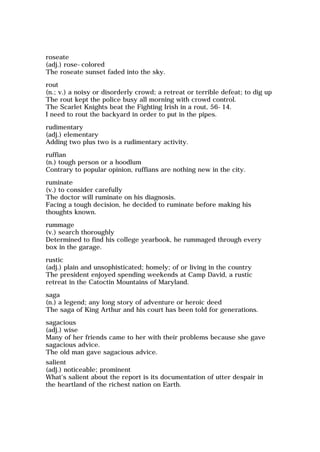 roseate
(adj.) rose-colored
The roseate sunset faded into the sky.
rout
(n.; v.) a noisy or disorderly crowd; a retreat or terrible defeat; to dig up
The rout kept the police busy all morning with crowd control.
The Scarlet Knights beat the Fighting Irish in a rout, 56-14.
I need to rout the backyard in order to put in the pipes.
rudimentary
(adj.) elementary
Adding two plus two is a rudimentary activity.
ruffian
(n.) tough person or a hoodlum
Contrary to popular opinion, ruffians are nothing new in the city.
ruminate
(v.) to consider carefully
The doctor will ruminate on his diagnosis.
Facing a tough decision, he decided to ruminate before making his
thoughts known.
rummage
(v.) search thoroughly
Determined to find his college yearbook, he rummaged through every
box in the garage.
rustic
(adj.) plain and unsophisticated; homely; of or living in the country
The president enjoyed spending weekends at Camp David, a rustic
retreat in the Catoctin Mountains of Maryland.
saga
(n.) a legend; any long story of adventure or heroic deed
The saga of King Arthur and his court has been told for generations.
sagacious
(adj.) wise
Many of her friends came to her with their problems because she gave
sagacious advice.
The old man gave sagacious advice.
salient
(adj.) noticeable; prominent
What's salient about the report is its documentation of utter despair in
the heartland of the richest nation on Earth.
 