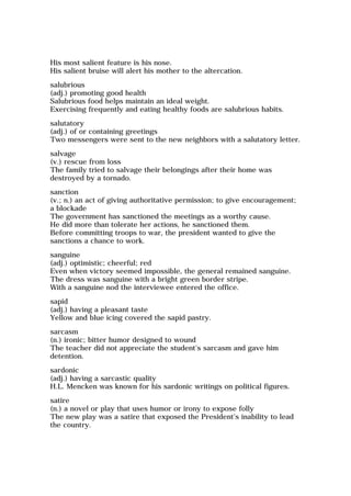 His most salient feature is his nose.
His salient bruise will alert his mother to the altercation.
salubrious
(adj.) promoting good health
Salubrious food helps maintain an ideal weight.
Exercising frequently and eating healthy foods are salubrious habits.
salutatory
(adj.) of or containing greetings
Two messengers were sent to the new neighbors with a salutatory letter.
salvage
(v.) rescue from loss
The family tried to salvage their belongings after their home was
destroyed by a tornado.
sanction
(v.; n.) an act of giving authoritative permission; to give encouragement;
a blockade
The government has sanctioned the meetings as a worthy cause.
He did more than tolerate her actions, he sanctioned them.
Before committing troops to war, the president wanted to give the
sanctions a chance to work.
sanguine
(adj.) optimistic; cheerful; red
Even when victory seemed impossible, the general remained sanguine.
The dress was sanguine with a bright green border stripe.
With a sanguine nod the interviewee entered the office.
sapid
(adj.) having a pleasant taste
Yellow and blue icing covered the sapid pastry.
sarcasm
(n.) ironic; bitter humor designed to wound
The teacher did not appreciate the student's sarcasm and gave him
detention.
sardonic
(adj.) having a sarcastic quality
H.L. Mencken was known for his sardonic writings on political figures.
satire
(n.) a novel or play that uses humor or irony to expose folly
The new play was a satire that exposed the President's inability to lead
the country.
 