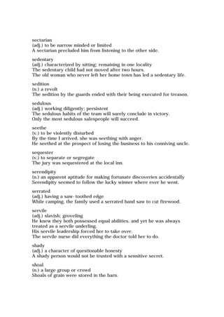 sectarian
(adj.) to be narrow minded or limited
A sectarian precluded him from listening to the other side.
sedentary
(adj.) characterized by sitting; remaining in one locality
The sedentary child had not moved after two hours.
The old woman who never left her home town has led a sedentary life.
sedition
(n.) a revolt
The sedition by the guards ended with their being executed for treason.
sedulous
(adj.) working diligently; persistent
The sedulous habits of the team will surely conclude in victory.
Only the most sedulous salespeople will succeed.
seethe
(v.) to be violently disturbed
By the time I arrived, she was seething with anger.
He seethed at the prospect of losing the business to his conniving uncle.
sequester
(v.) to separate or segregate
The jury was sequestered at the local inn.
serendipity
(n.) an apparent aptitude for making fortunate discoveries accidentally
Serendipity seemed to follow the lucky winner where ever he went.
serrated
(adj.) having a saw-toothed edge
While camping, the family used a serrated band saw to cut firewood.
servile
(adj.) slavish; groveling
He knew they both possessed equal abilities, and yet he was always
treated as a servile underling.
His servile leadership forced her to take over.
The servile nurse did everything the doctor told her to do.
shady
(adj.) a character of questionable honesty
A shady person would not be trusted with a sensitive secret.
shoal
(n.) a large group or crowd
Shoals of grain were stored in the barn.
 